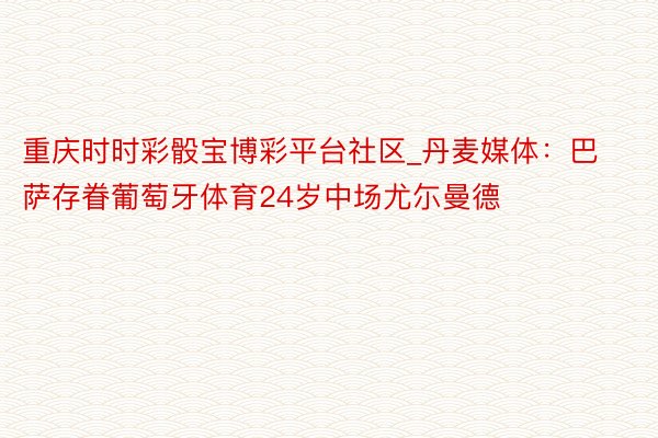 重庆时时彩骰宝博彩平台社区_丹麦媒体：巴萨存眷葡萄牙体育24岁中场尤尓曼德