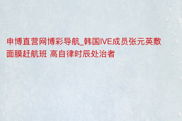 申博直营网博彩导航_韩国IVE成员张元英敷面膜赶航班 高自律时辰处治者