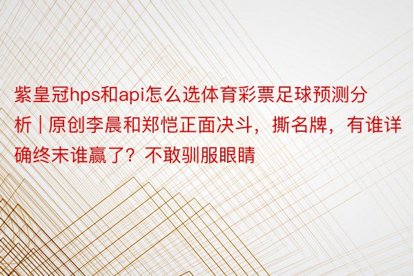 紫皇冠hps和api怎么选体育彩票足球预测分析 | 原创李晨和郑恺正面决斗，撕名牌，有谁详确终末谁赢了？不敢驯服眼睛