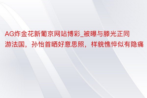 AG炸金花新葡京网站博彩_被曝与滕光正同游法国，孙怡首晒好意思照，样貌憔悴似有隐痛