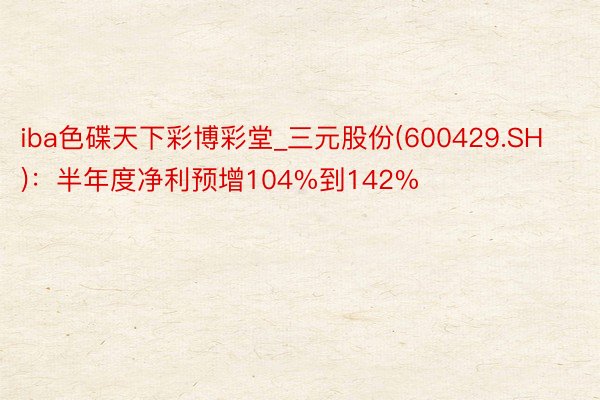 iba色碟天下彩博彩堂_三元股份(600429.SH)：半年度净利预增104%到142%