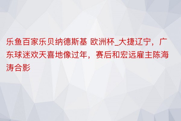 乐鱼百家乐贝纳德斯基 欧洲杯_大捷辽宁，广东球迷欢天喜地像过年，赛后和宏远雇主陈海涛合影