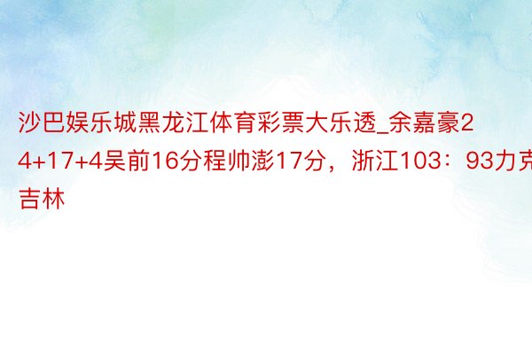 沙巴娱乐城黑龙江体育彩票大乐透_余嘉豪24+17+4吴前16分程帅澎17分，浙江103：93力克吉林