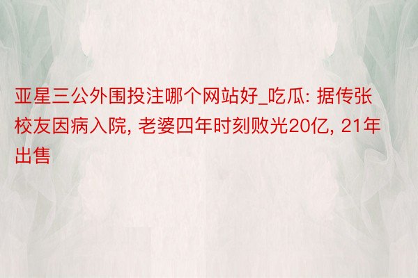 亚星三公外围投注哪个网站好_吃瓜: 据传张校友因病入院, 老婆四年时刻败光20亿, 21年出售