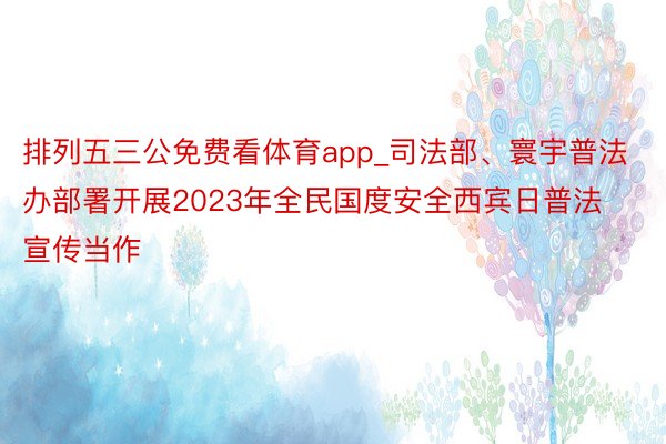 排列五三公免费看体育app_司法部、寰宇普法办部署开展2023年全民国度安全西宾日普法宣传当作