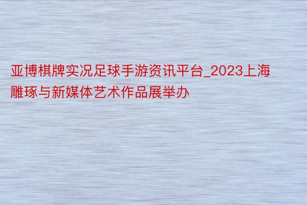 亚博棋牌实况足球手游资讯平台_2023上海雕琢与新媒体艺术作品展举办