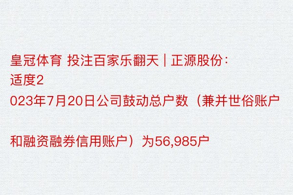 皇冠体育 投注百家乐翻天 | 正源股份：
适度2023年7月20日公司鼓动总户数（兼并世俗账户和融资融券信用账户）为56,985户