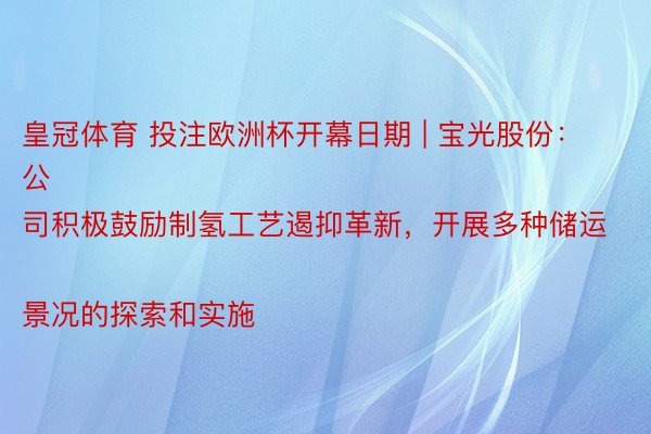 皇冠体育 投注欧洲杯开幕日期 | 宝光股份：
公司积极鼓励制氢工艺遏抑革新，开展多种储运景况的探索和实施