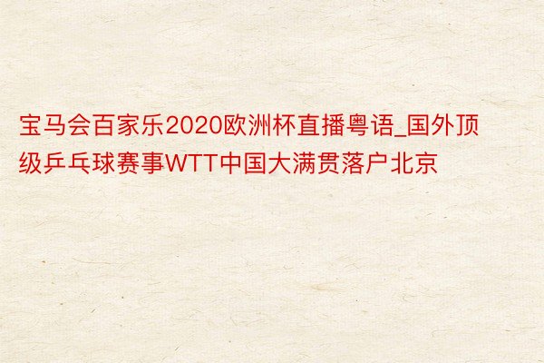 宝马会百家乐2020欧洲杯直播粤语_国外顶级乒乓球赛事WTT中国大满贯落户北京