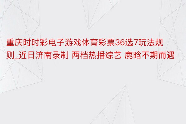 重庆时时彩电子游戏体育彩票36选7玩法规则_近日济南录制 两档热播综艺 鹿晗不期而遇