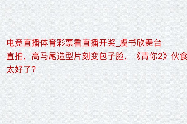 电竞直播体育彩票看直播开奖_虞书欣舞台直拍，高马尾造型片刻变包子脸，《青你2》伙食太好了？