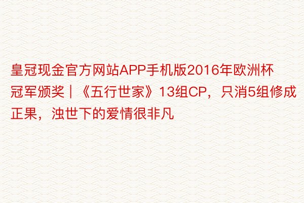 皇冠现金官方网站APP手机版2016年欧洲杯冠军颁奖 | 《五行世家》13组CP，只消5组修成正果，浊世下的爱情很非凡