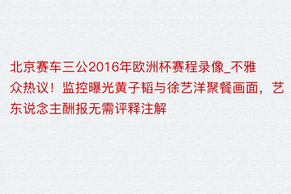 北京赛车三公2016年欧洲杯赛程录像_不雅众热议！监控曝光黄子韬与徐艺洋聚餐画面，艺东说念主酬报无需评释注解