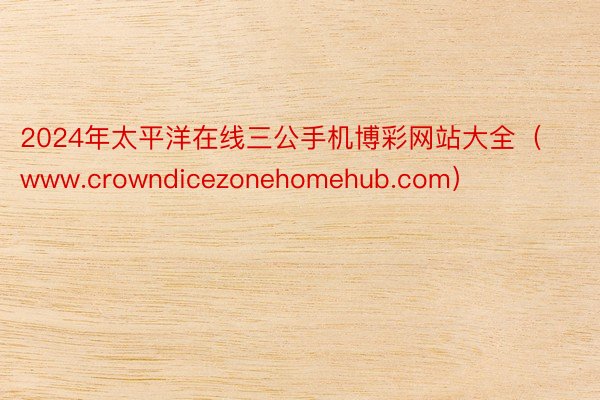 2024年太平洋在线三公手机博彩网站大全（www.crowndicezonehomehub.com）