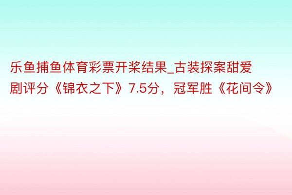 乐鱼捕鱼体育彩票开桨结果_古装探案甜爱剧评分《锦衣之下》7.5分，冠军胜《花间令》