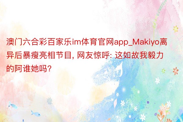 澳门六合彩百家乐im体育官网app_Makiyo离异后暴瘦亮相节目, 网友惊呼: 这如故我毅力的阿谁她吗?