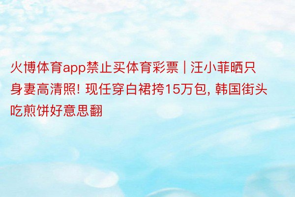 火博体育app禁止买体育彩票 | 汪小菲晒只身妻高清照! 现任穿白裙挎15万包, 韩国街头吃煎饼好意思翻