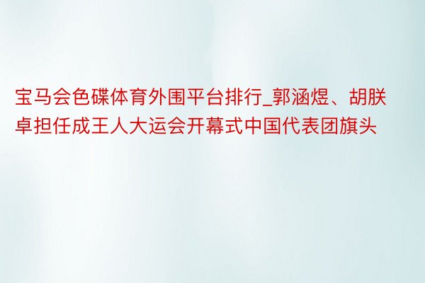 宝马会色碟体育外围平台排行_郭涵煜、胡朕卓担任成王人大运会开幕式中国代表团旗头