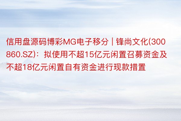 信用盘源码博彩MG电子移分 | 锋尚文化(300860.SZ)：拟使用不超15亿元闲置召募资金及不超18亿元闲置自有资金进行现款措置