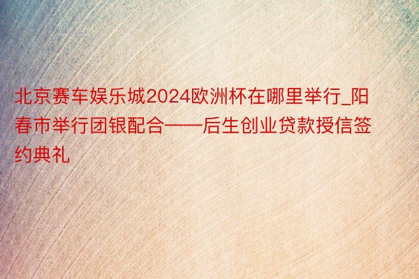 北京赛车娱乐城2024欧洲杯在哪里举行_阳春市举行团银配合——后生创业贷款授信签约典礼