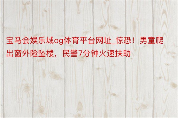 宝马会娱乐城og体育平台网址_惊恐！男童爬出窗外险坠楼，民警7分钟火速扶助