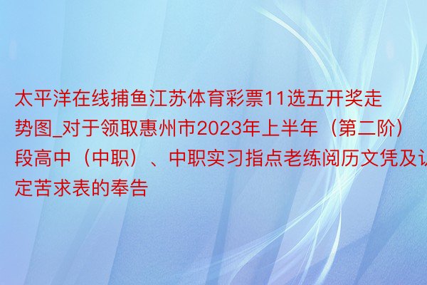 太平洋在线捕鱼江苏体育彩票11选五开奖走势图_对于领取惠州市2023年上半年（第二阶）段高中（中职）、中职实习指点老练阅历文凭及认定苦求表的奉告