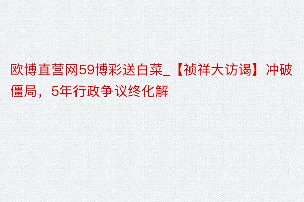 欧博直营网59博彩送白菜_【祯祥大访谒】冲破僵局，5年行政争议终化解