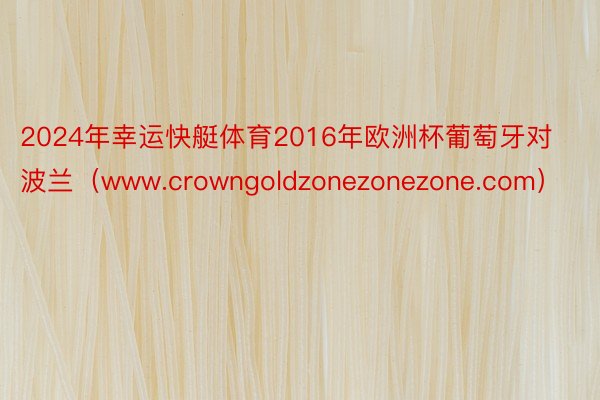 2024年幸运快艇体育2016年欧洲杯葡萄牙对波兰（www.crowngoldzonezonezone.com）