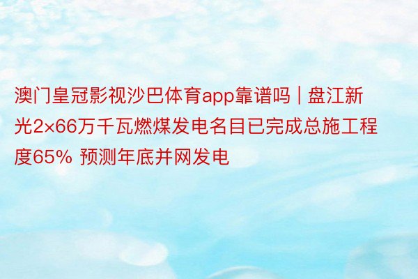 澳门皇冠影视沙巴体育app靠谱吗 | 盘江新光2×66万千瓦燃煤发电名目已完成总施工程度65% 预测年底并网发电