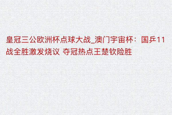 皇冠三公欧洲杯点球大战_澳门宇宙杯：国乒11战全胜激发烧议 夺冠热点王楚钦险胜