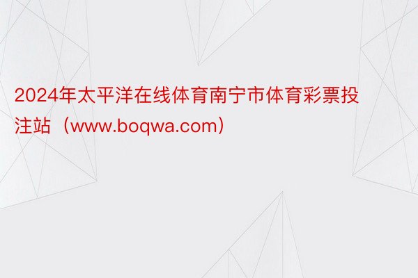 2024年太平洋在线体育南宁市体育彩票投注站（www.boqwa.com）