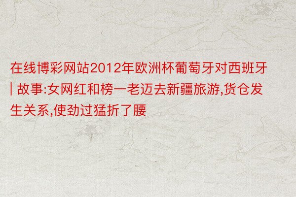 在线博彩网站2012年欧洲杯葡萄牙对西班牙 | 故事:女网红和榜一老迈去新疆旅游,货仓发生关系,使劲过猛折了腰