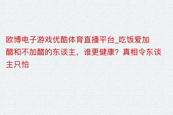 欧博电子游戏优酷体育直播平台_吃饭爱加醋和不加醋的东谈主，谁更健康？真相令东谈主只怕