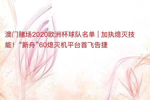 澳门赌场2020欧洲杯球队名单 | 加执熄灭技能！“新舟”60熄灭机平台首飞告捷