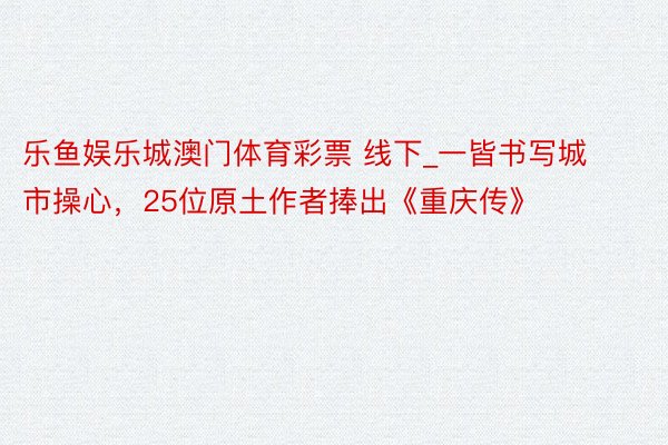 乐鱼娱乐城澳门体育彩票 线下_一皆书写城市操心，25位原土作者捧出《重庆传》