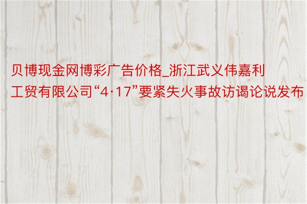 贝博现金网博彩广告价格_浙江武义伟嘉利工贸有限公司“4·17”要紧失火事故访谒论说发布