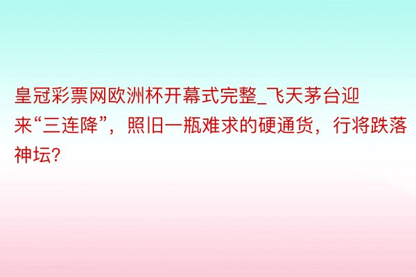 皇冠彩票网欧洲杯开幕式完整_飞天茅台迎来“三连降”，照旧一瓶难求的硬通货，行将跌落神坛？