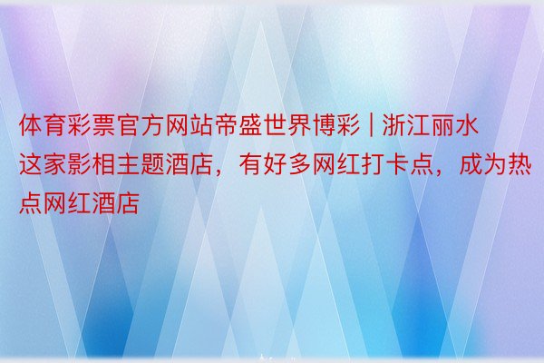 体育彩票官方网站帝盛世界博彩 | 浙江丽水这家影相主题酒店，有好多网红打卡点，成为热点网红酒店