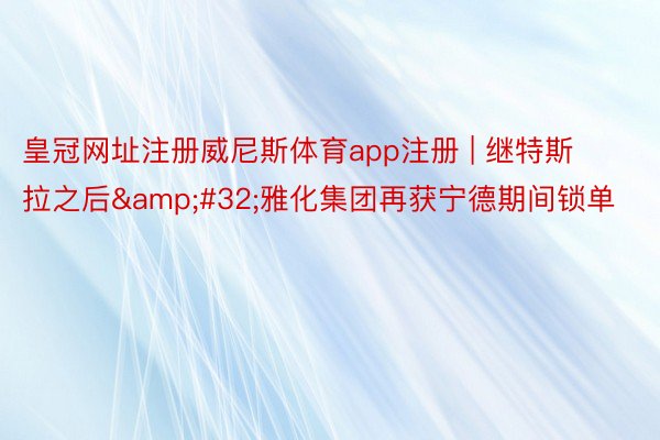 皇冠网址注册威尼斯体育app注册 | 继特斯拉之后&#32;雅化集团再获宁德期间锁单