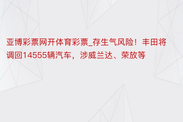 亚博彩票网开体育彩票_存生气风险！丰田将调回14555辆汽车，涉威兰达、荣放等