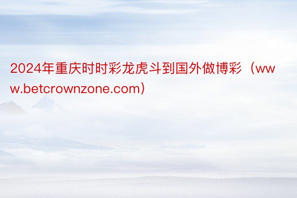 2024年重庆时时彩龙虎斗到国外做博彩（www.betcrownzone.com）