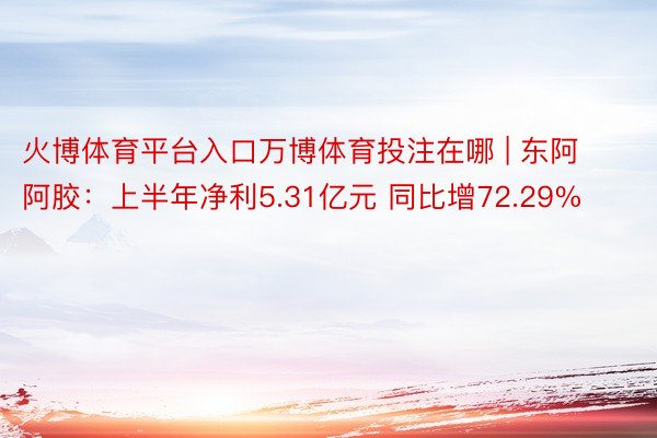 火博体育平台入口万博体育投注在哪 | 东阿阿胶：上半年净利5.31亿元 同比增72.29%