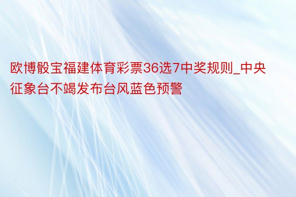 欧博骰宝福建体育彩票36选7中奖规则_中央征象台不竭发布台风蓝色预警