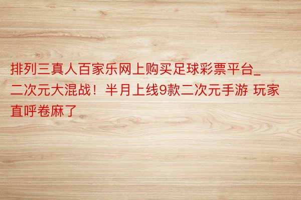 排列三真人百家乐网上购买足球彩票平台_二次元大混战！半月上线9款二次元手游 玩家直呼卷麻了