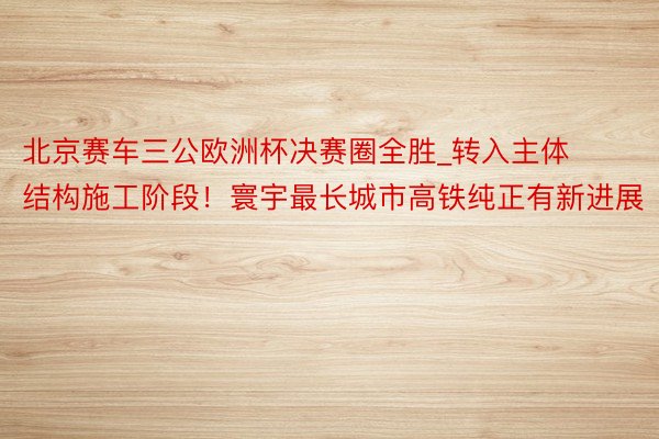 北京赛车三公欧洲杯决赛圈全胜_转入主体结构施工阶段！寰宇最长城市高铁纯正有新进展