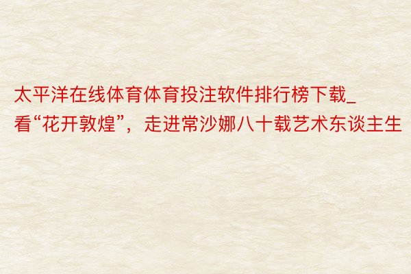 太平洋在线体育体育投注软件排行榜下载_看“花开敦煌”，走进常沙娜八十载艺术东谈主生