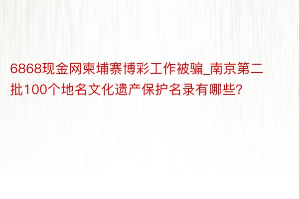 6868现金网柬埔寨博彩工作被骗_南京第二批100个地名文化遗产保护名录有哪些？