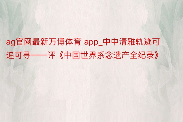 ag官网最新万博体育 app_中中清雅轨迹可追可寻——评《中国世界系念遗产全纪录》