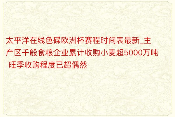 太平洋在线色碟欧洲杯赛程时间表最新_主产区千般食粮企业累计收购小麦超5000万吨 旺季收购程度已超偶然