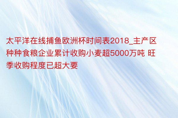 太平洋在线捕鱼欧洲杯时间表2018_主产区种种食粮企业累计收购小麦超5000万吨 旺季收购程度已超大要